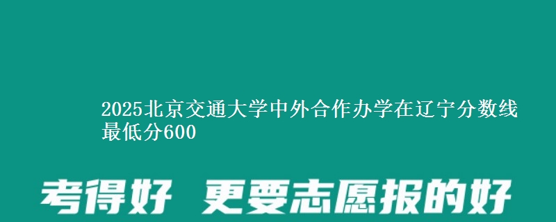 2025北京交通大学中外合作办学在辽宁分数线 最低分600