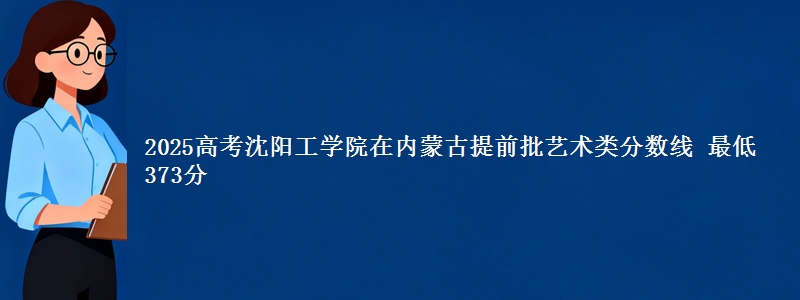 2025高考沈阳工学院在内蒙古提前批艺术类分数线 最低373分
