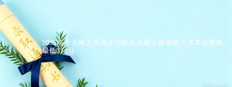 2025高考北海艺术设计学院在内蒙古提前批艺术类分数线 最低374分