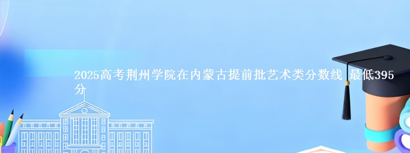 2025高考荆州学院在内蒙古提前批艺术类分数线 最低395分