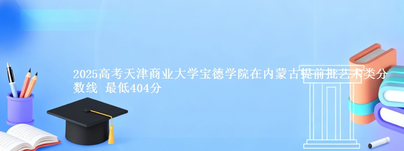 2025高考天津商业大学宝德学院在内蒙古提前批艺术类分数线 最低404分
