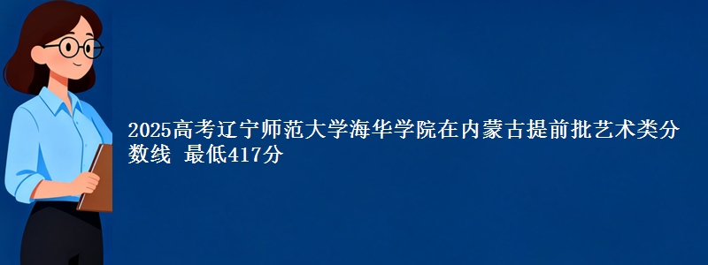 2025高考辽宁师范大学海华学院在内蒙古提前批艺术类分数线 最低417分