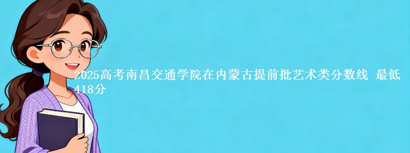 2025高考南昌交通学院在内蒙古提前批艺术类分数线 最低418分