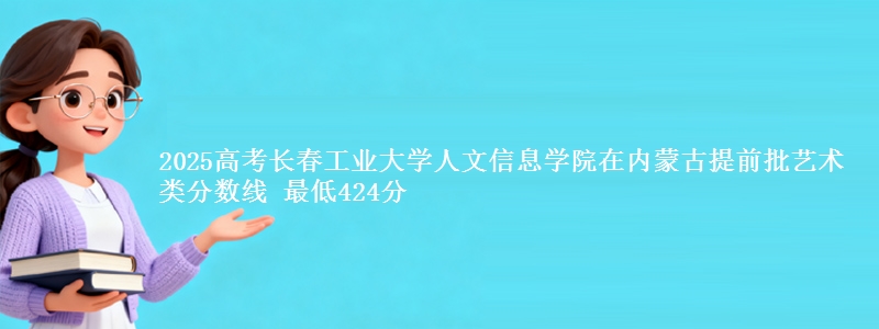 2025高考长春工业大学人文信息学院在内蒙古提前批艺术类分数线 最低424分