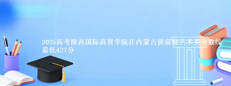 2025高考陕西国际商贸学院在内蒙古提前批艺术类分数线 最低427分