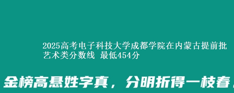 2025高考电子科技大学成都学院在内蒙古提前批艺术类分数线 最低454分