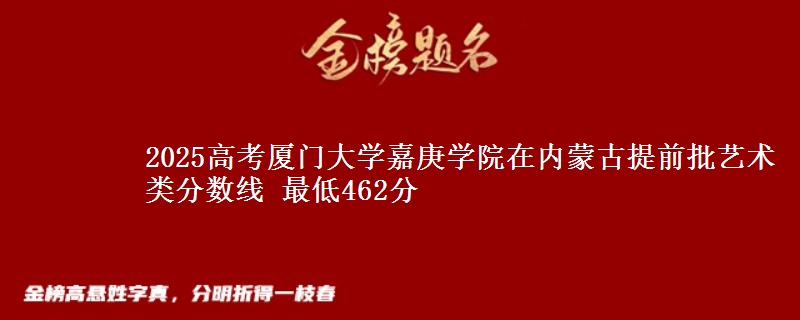 2025高考厦门大学嘉庚学院在内蒙古提前批艺术类分数线 最低462分