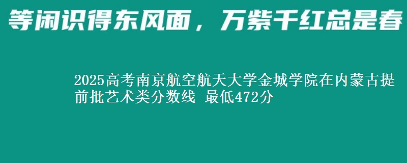 2025高考南京航空航天大学金城学院在内蒙古提前批艺术类分数线 最低472分