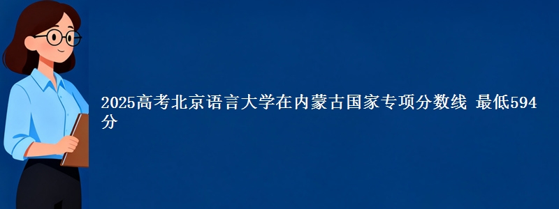 2025高考北京语言大学在内蒙古国家专项分数线 最低594分