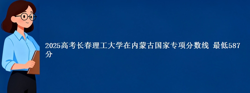 2025高考长春理工大学在内蒙古国家专项分数线 最低587分