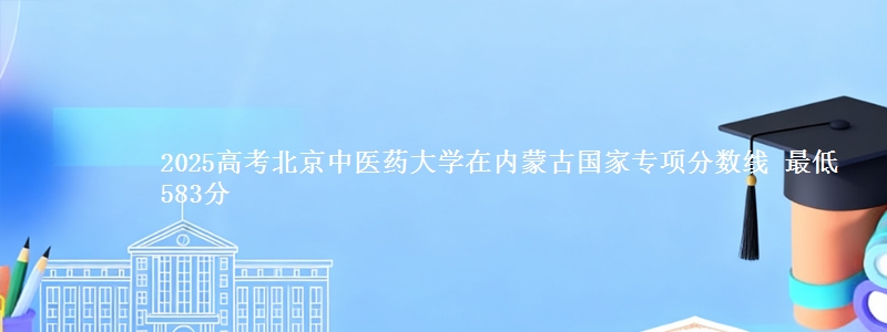 2025高考北京中医药大学在内蒙古国家专项分数线 最低583分