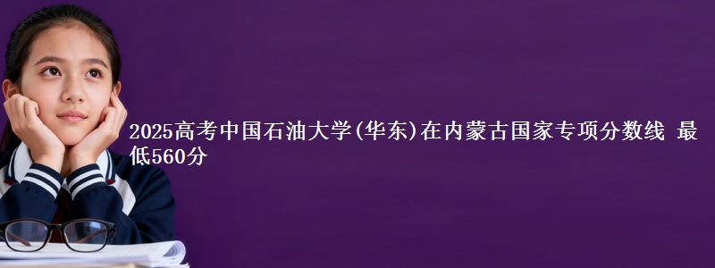 2025高考中国石油大学(华东)在内蒙古国家专项分数线 最低560分