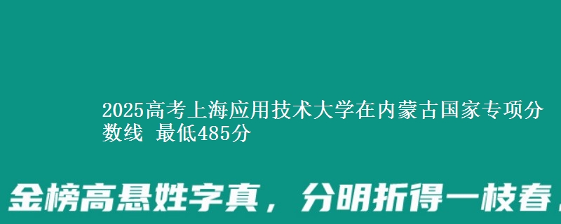 2025高考上海应用技术大学在内蒙古国家专项分数线 最低485分