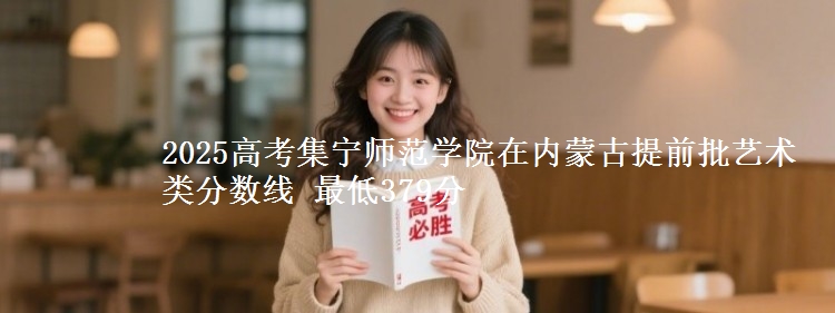 2025高考集宁师范学院在内蒙古提前批艺术类分数线 最低379分