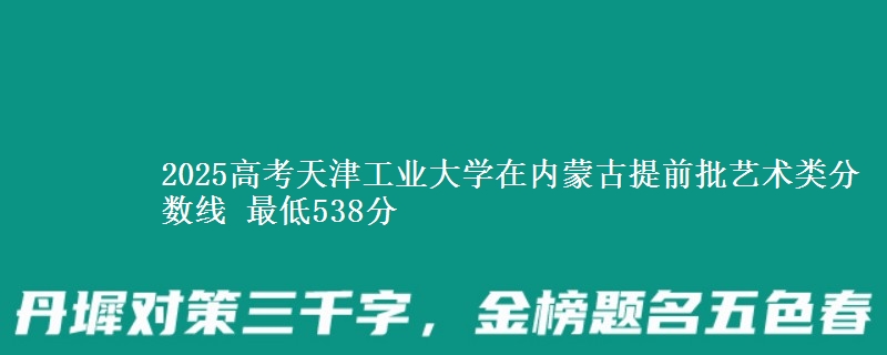 2025高考天津工业大学在内蒙古提前批艺术类分数线 最低538分