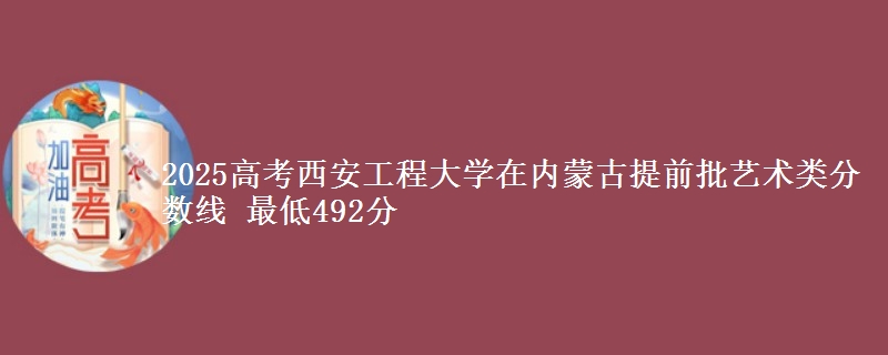 2025高考西安工程大学在内蒙古提前批艺术类分数线 最低492分