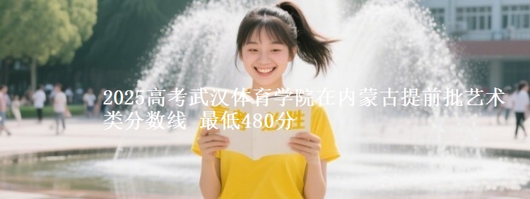 2025高考武汉体育学院在内蒙古提前批艺术类分数线 最低480分