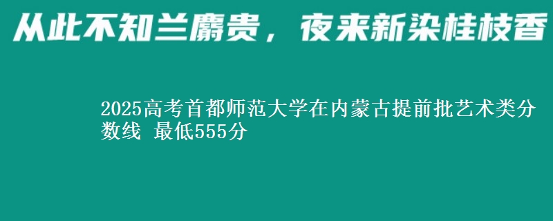 2025高考首都师范大学在内蒙古提前批艺术类分数线 最低555分