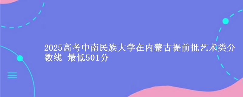 2025高考中南民族大学在内蒙古提前批艺术类分数线 最低501分