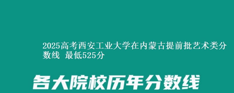2025高考西安工业大学在内蒙古提前批艺术类分数线 最低525分
