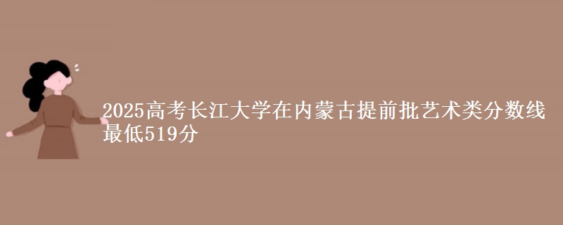2025高考长江大学在内蒙古提前批艺术类分数线 最低519分