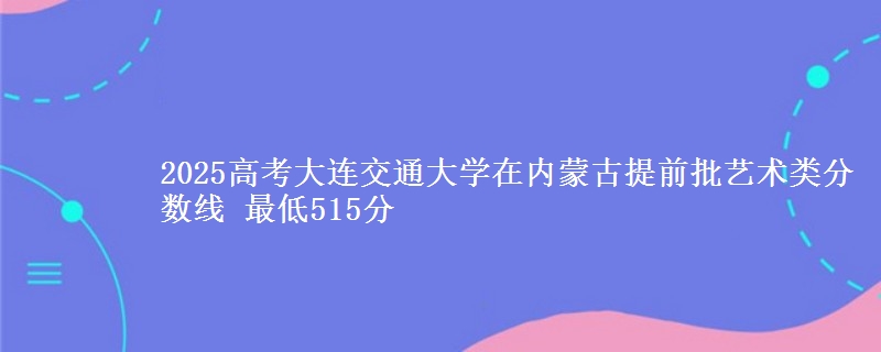 2025高考大连交通大学在内蒙古提前批艺术类分数线 最低515分