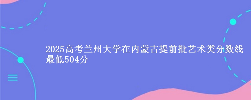 2025高考兰州大学在内蒙古提前批艺术类分数线 最低504分