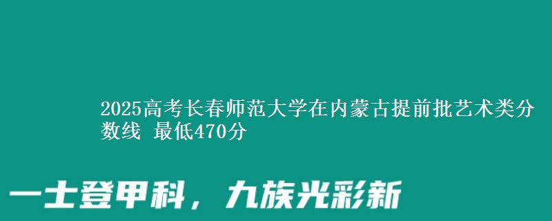 2025高考长春师范大学在内蒙古提前批艺术类分数线 最低470分