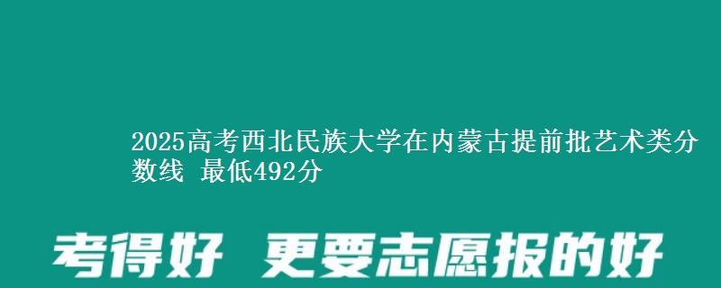 2025高考西北民族大学在内蒙古提前批艺术类分数线 最低492分