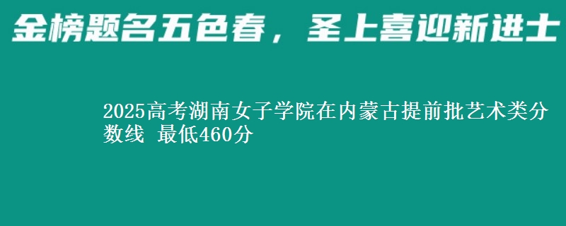 2025高考湖南女子学院在内蒙古提前批艺术类分数线 最低460分
