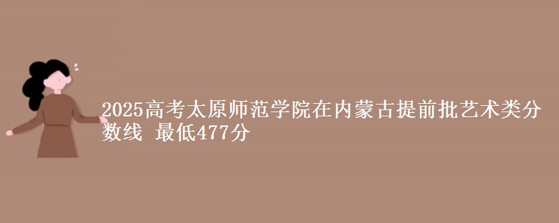 2025高考太原师范学院在内蒙古提前批艺术类分数线 最低477分