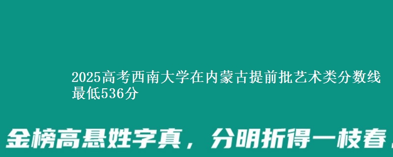 2025高考西南大学在内蒙古提前批艺术类分数线 最低536分