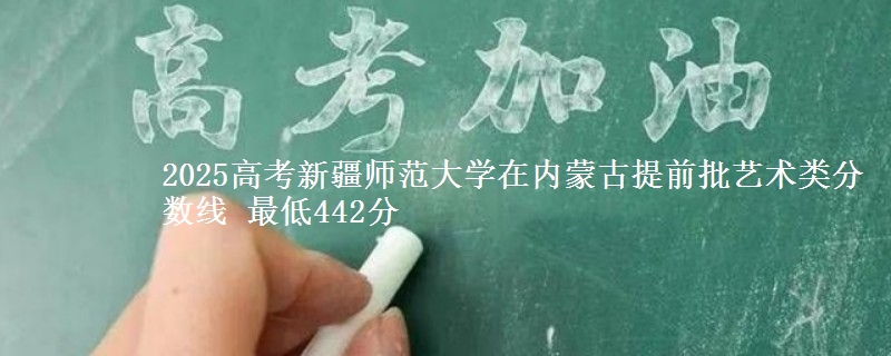 2025高考新疆师范大学在内蒙古提前批艺术类分数线 最低442分