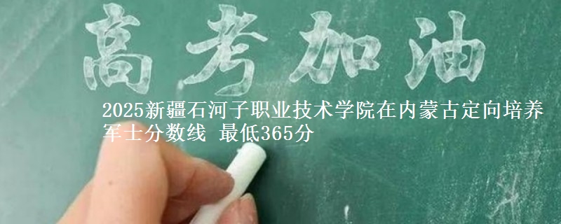 2025新疆石河子职业技术学院在内蒙古定向培养军士分数线 最低365分