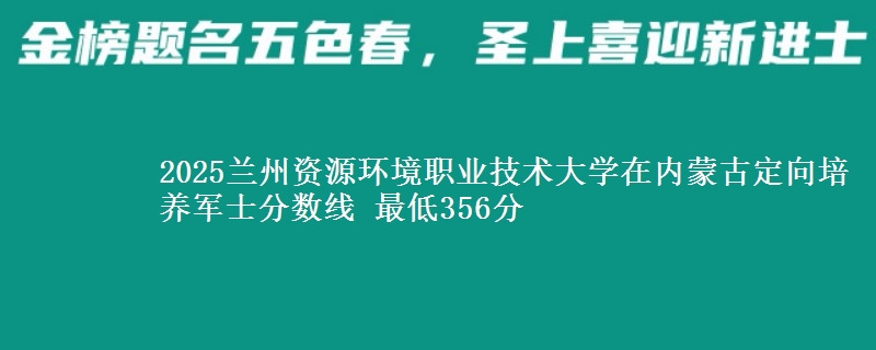 2025兰州资源环境职业技术大学在内蒙古定向培养军士分数线 最低356分