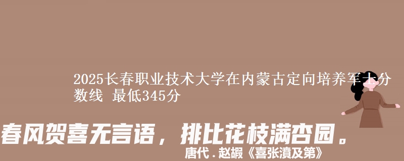 2025长春职业技术大学在内蒙古定向培养军士分数线 最低345分