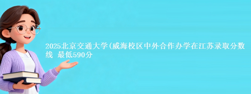 2025北京交通大学(威海校区中外合作办学在江苏录取分数线 最低590分