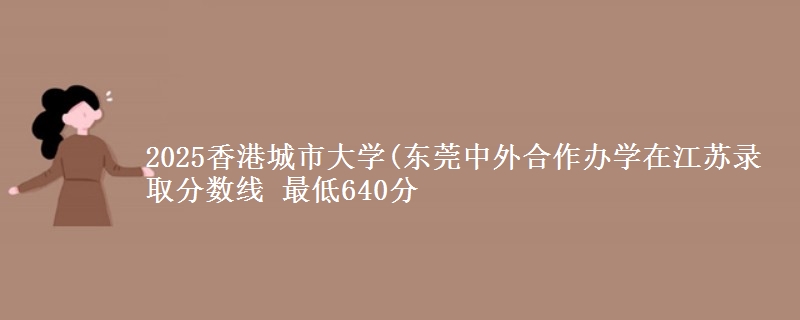 2025香港城市大学(东莞中外合作办学在江苏录取分数线 最低640分