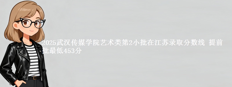 2025武汉传媒学院艺术类第2小批在江苏录取分数线 提前批最低453分