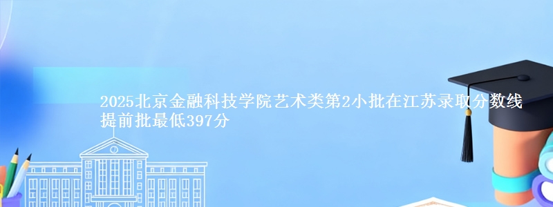 2025北京金融科技学院艺术类第2小批在江苏录取分数线 提前批最低397分