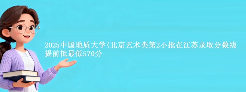 2025中国地质大学(北京艺术类第2小批在江苏录取分数线 提前批最低570分