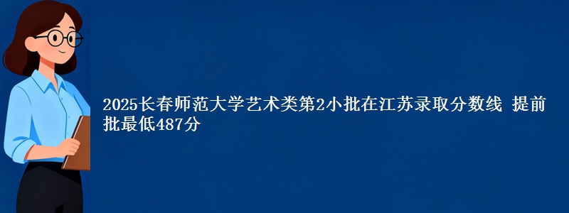 2025长春师范大学艺术类第2小批在江苏录取分数线 提前批最低487分