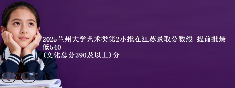 2025兰州大学艺术类第2小批在江苏录取分数线 提前批最低540
(文化总分390及以上)分
