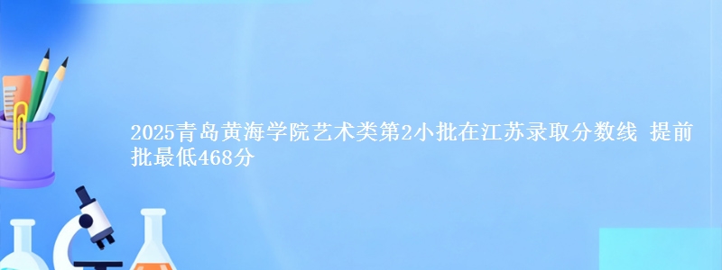 2025青岛黄海学院艺术类第2小批在江苏录取分数线 提前批最低468分