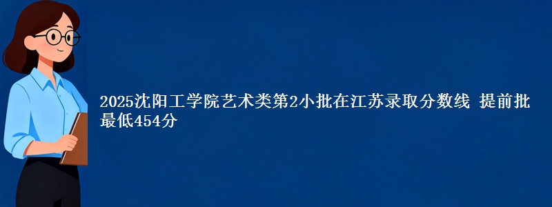 2025沈阳工学院艺术类第2小批在江苏录取分数线 提前批最低454分