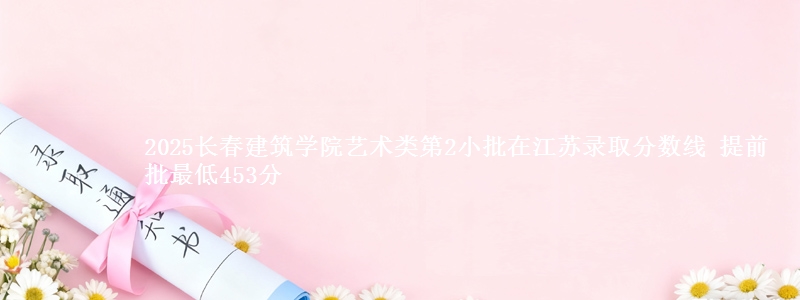 2025长春建筑学院艺术类第2小批在江苏录取分数线 提前批最低453分