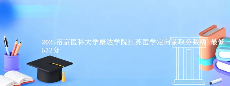 2025南京医科大学康达学院江苏医学定向录取分数线 最低532分