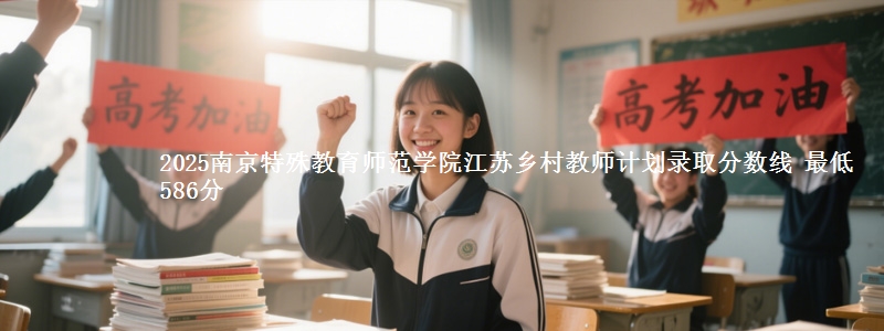 2025南京特殊教育师范学院江苏乡村教师计划录取分数线 最低586分