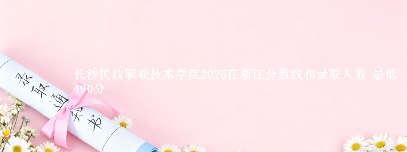长沙民政职业技术学院2025在浙江分数线和录取人数：最低490分