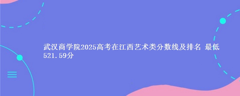 武汉商学院2025高考在江西艺术类分数线及排名 最低521.59分